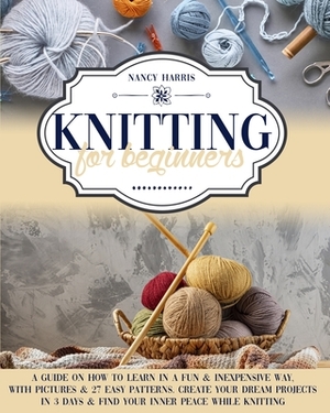 Knitting For Beginners: A Guide on How to Learn in a Fun & Inexpensive Way, with Pictures & 27 Easy Patterns. Create Your Dream Projects in 3 by Nancy Harris