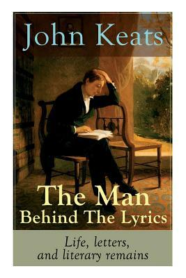 John Keats - The Man Behind The Lyrics: Life, letters, and literary remains: Complete Letters and Two Extensive Biographies of one of the most beloved by John Keats
