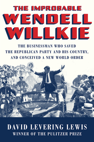 The Improbable Wendell Willkie: The Businessman Who Saved the Republican Party and His Country, and Conceived a New World Order by David Levering Lewis