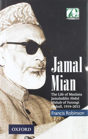 Jamal Mian: The Life of Maulana Jamaluddin Abdul Wahab of Farangi Mahall, 1919-2012 by Francis Robinson