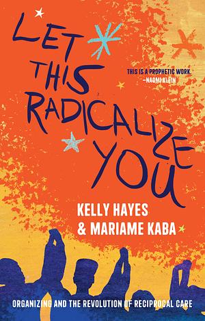 Let this Radicalize You: Organizing and the Revolution of Reciprocal Care by Kelly Hayes, Mariame Kaba