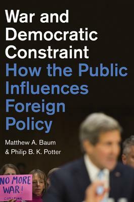 War and Democratic Constraint: How the Public Influences Foreign Policy by Philip B. K. Potter, Matthew A. Baum