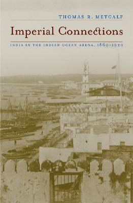 Imperial Connections: India in the Indian Ocean Arena, 1860-1920 by Thomas R. Metcalf