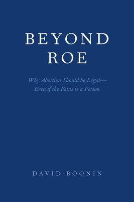 Beyond Roe: Why Abortion Should Be Legal--Even If the Fetus Is a Person by David Boonin