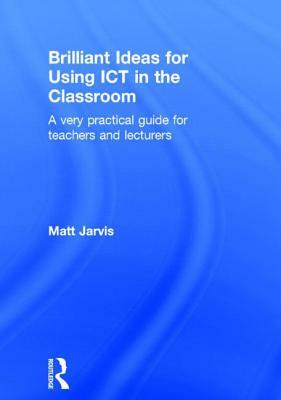 Brilliant Ideas for Using Ict in the Classroom: A Very Practical Guide for Teachers and Lecturers by Matt Jarvis