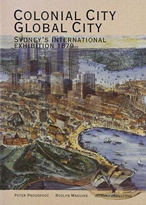 Colonial City, Global City: Sydney's International Exhibition 1879 by Peter Reginald Proudfoot, Roslyn Maguire, Robert Freestone