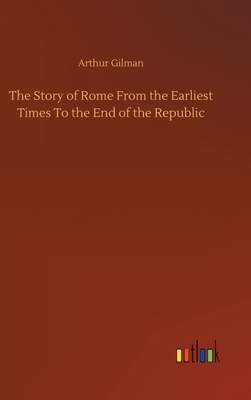 The Story of Rome From the Earliest Times To the End of the Republic by Arthur Gilman