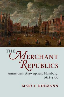 The Merchant Republics: Amsterdam, Antwerp, and Hamburg, 1648-1790 by Mary Lindemann