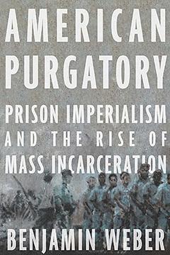 American Purgatory: Prison Imperialism and the Rise of Mass Incarceration by Benjamin D. Weber