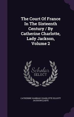 The Court of France in the Sixteenth Century / By Catherine Charlotte, Lady Jackson, Volume 2 by 