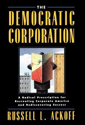 The Democratic Corporation: A Radical Prescription for Recreating Corporate America and Rediscovering Success by Russell L. Ackoff