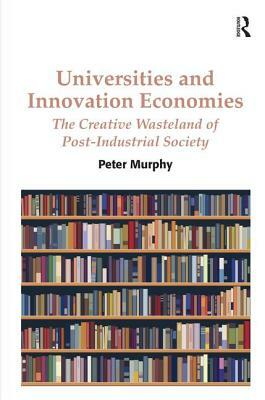 Universities and Innovation Economies: The Creative Wasteland of Post-Industrial Society by Peter Murphy