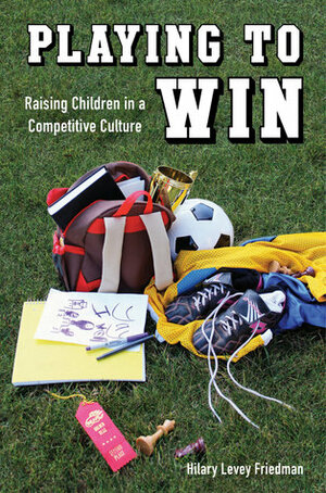 Playing to Win: Raising Children in a Competitive Culture by Hilary Levey Friedman