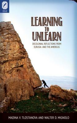Learning to Unlearn: Decolonial Reflections from Eurasia and the Americas by M. V. Tlostanova, Madina V. Tlostanova, Walter D. Mignolo