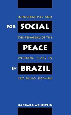 For Social Peace in Brazil: Industrialists and the Remaking of the Working Class in São Paulo, 1920-1964 by Barbara Weinstein
