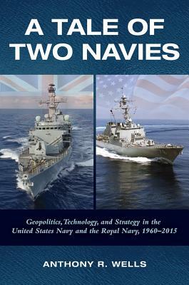 A Tale of Two Navies: Geopolitics, Technology, and Strategy in the United States Navy and the Royal Navy, 1960-2015 by Anthony Wells
