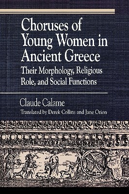 Choruses of Young Women in Ancient Greece: Their Morphology, Religious Role and Social Functions by Claude Calame, Janice Orion, Derek Collins