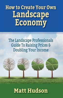 How To Create Your Own Landscape Economy: The Landscape Professionals Guide To Raising Prices & Doubling Your Income by Matt Hudson