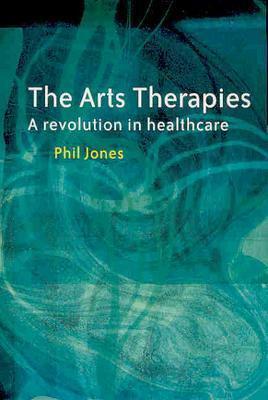 The Arts Therapies: A Revolution in Healthcare by Phil Jones