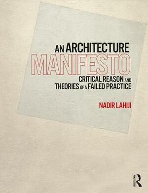 An Architecture Manifesto: Critical Reason and Theories of a Failed Practice by Nadir Lahiji