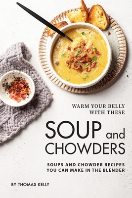 Warm Your Belly With These Soup And Chowders: Soups And Chowder Recipes You Can Make In The Blender by Thomas Kelly