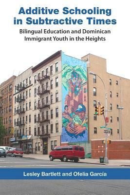 Additive Schooling in Subtractive Times: Bilingual Education and Dominican Immigrant Youth in the Heights by Ofelia Garcia, Lesley Bartlett