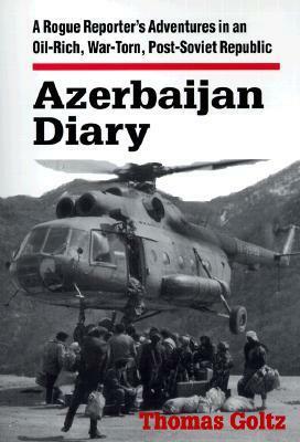 Azerbaijan Diary: A Rogue Reporter's Adventures in an Oil-Rich, War-Torn, Post-Soviet Republic: A Rogue Reporter's Adventures in an Oil-Rich, War-Torn, Post-Soviet Republic by Thomas Goltz