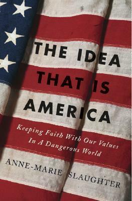 The Idea That Is America: Keeping Faith with Our Values in a Dangerous World by Anne-Marie Slaughter