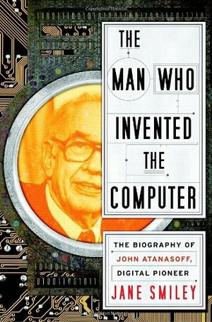 The Man Who Invented the Computer: The Biography of John Atanasoff, Digital Pioneer by Jane Smiley