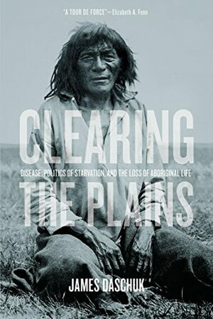 Clearing the Plains: Disease, Politics of Starvation, and the Loss of Aboriginal Life by James Daschuk