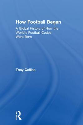 How Football Began: A Global History of How the World's Football Codes Were Born by Tony Collins
