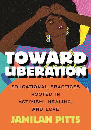 Toward Liberation: Educational Practices Rooted in Activism, Healing and Love by Jamilah Pitts