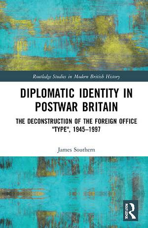 Diplomatic Identity in Postwar Britain: The Deconstruction of the Foreign Office "type", 1945-1997 by James Southern