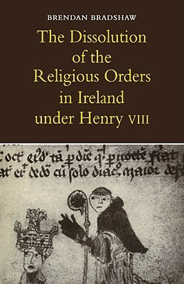 The Dissolution of the Religious Orders in Ireland Under Henry VIII by Brendan Bradshaw
