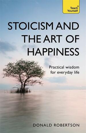 Stoicism and the Art of Happiness Practical Wisdom For Everyday Life by Donald J. Robertson, Donald J. Robertson