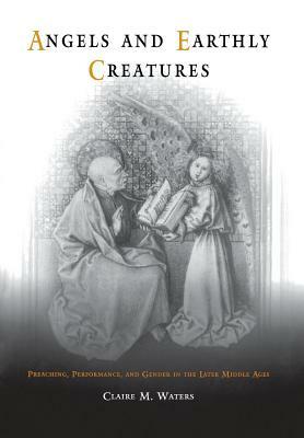 Angels and Earthly Creatures: Preaching, Performance, and Gender in the Later Middle Ages by Claire M. Waters