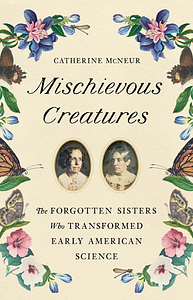 Mischievous Creatures: The Forgotten Sisters Who Transformed Early American Science by Catherine McNeur