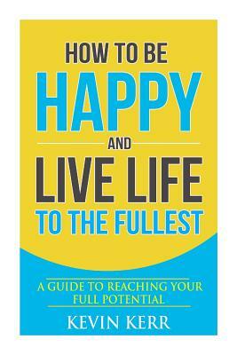 How to Be Happy and Live Life to the Fullest: A Guide to Reaching Your Full Potential by Kevin Kerr