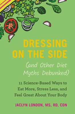 Dressing on the Side (and Other Diet Myths Debunked): 11 Science-Based Ways to Eat More, Stress Less, and Feel Great about Your Body by Jaclyn London