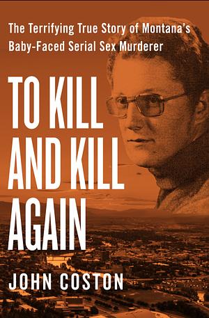 To Kill and Kill Again: The Terrifying True Story of Montana's Baby-Faced Serial Sex Murderer by John Coston