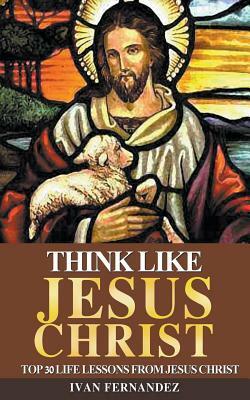 Think Like Jesus Christ: Top 30 Life Lessons from Jesus Christ by Ivan Fernandez