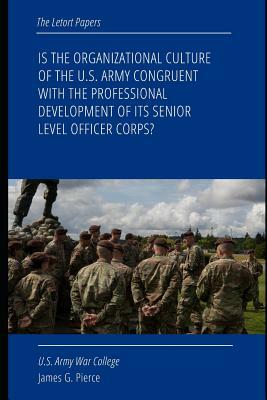 Is the Organizational Culture of the U.S. Army Congruent with the Professional Development of Its Senior Level Officer Corps? by Strategic Studies Institute, James G. Pierce