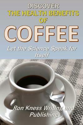 Discover The Health Benefits of Coffee: Let The Science Speak For Itself by Ron Kness