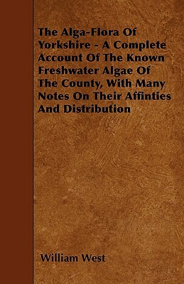 The Alga-Flora Of Yorkshire - A Complete Account Of The Known Freshwater Algae Of The County, With Many Notes On Their Affinties And Distribution by William West