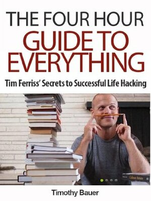 The Four Hour Guide to Everything: Tim Ferriss' Secrets to Successful Life Hacking (Timothy Ferriss, 4 hour work week, 4 hour body, 4 hour chef) by Timothy Bauer