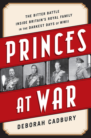 Princes at War: The Bitter Battle Inside Britain's Royal Family in the Darkest Days of WWII by Deborah Cadbury