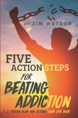 Five Action Steps for Beating Addiction: A Proven Plan for Getting Your Life Back by Jim Watson
