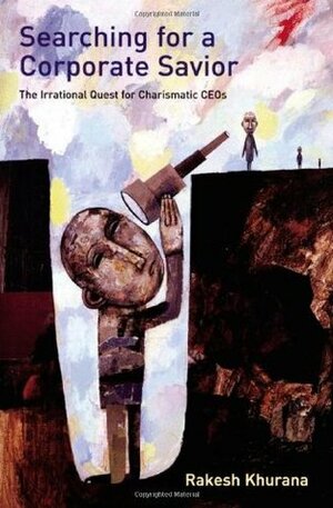 Searching for a Corporate Savior: The Irrational Quest for Charismatic CEOs by Rakesh Khurana