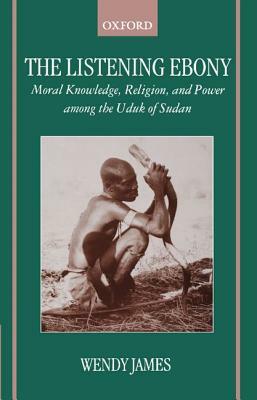 The Listening Ebony: Moral Knowledge, Religion, and Power Among the Uduk of Sudan by Wendy James