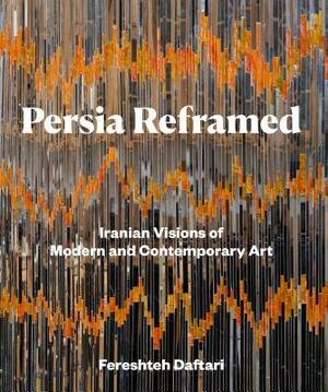 Persia Reframed: Iranian Visions of Modern and Contemporary Art by Fereshteh Daftari